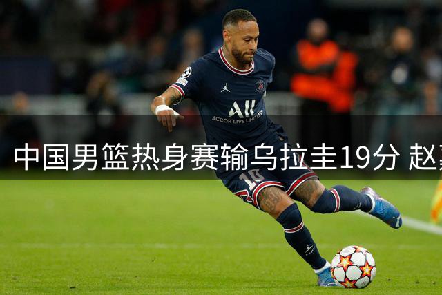 中国男篮热身赛输乌拉圭19分 赵嘉义成唯一亮点