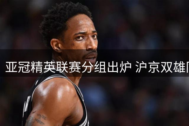 亚冠精英联赛分组出炉 沪京双雄同组不同程