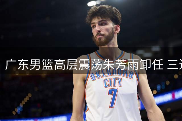 广东男篮高层震荡朱芳雨卸任 三连冠光环难掩近赛季颓势