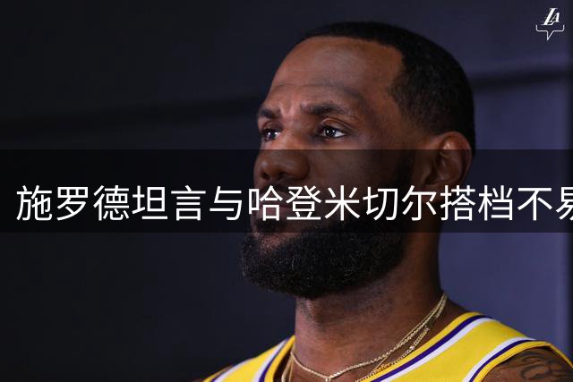 施罗德坦言与哈登米切尔搭档不易 适应单打型球星具挑战性