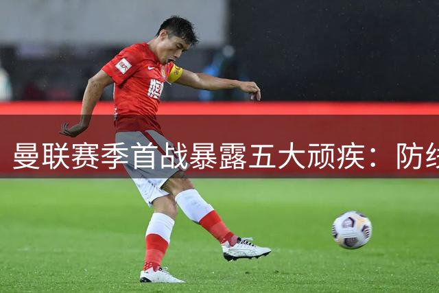 曼联赛季首战暴露五大顽疾：防线漏洞百出 进攻缺乏章法