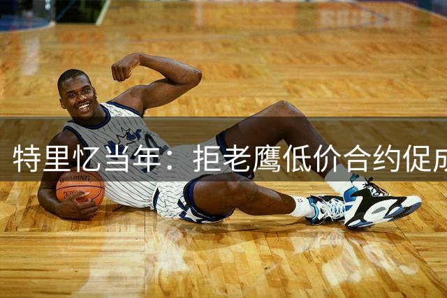 特里忆当年：拒老鹰低价合约促成独行侠高薪转会
