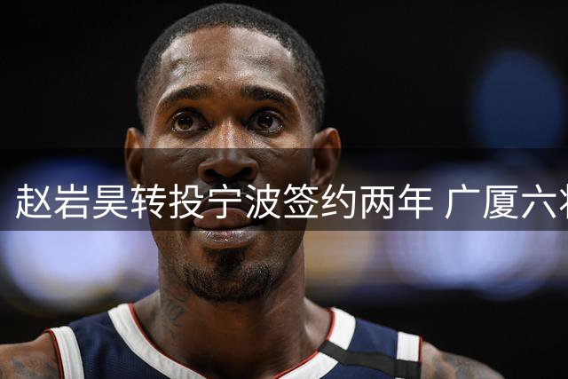 赵岩昊转投宁波签约两年 广厦六将离队阵容巨变